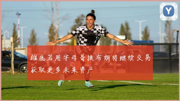 雄鹿若用字母哥换布朗将继续交易获取更多未来资产