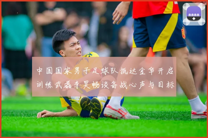 中国国家男子足球队抵达金华开启训练武磊李昊畅谈备战心声与目标