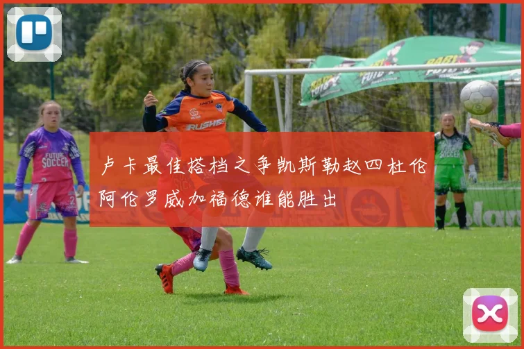 卢卡最佳搭档之争凯斯勒赵四杜伦阿伦罗威加福德谁能胜出