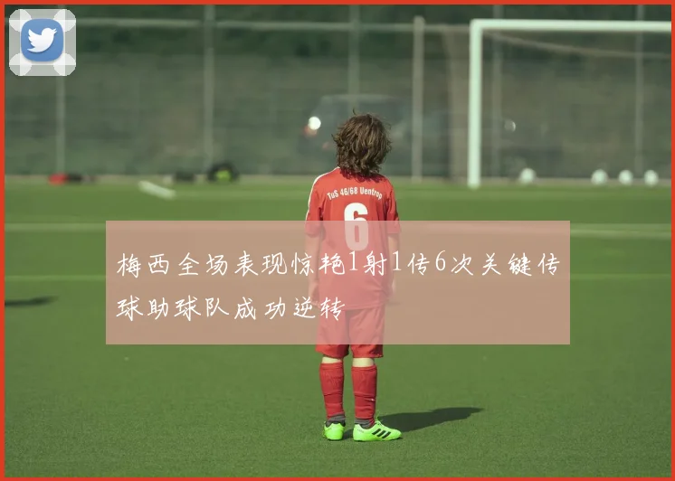 梅西全场表现惊艳1射1传6次关键传球助球队成功逆转