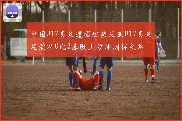 中国U17男足遭遇坦桑尼亚U17男足逆袭以0比2落败止步非洲杯之路