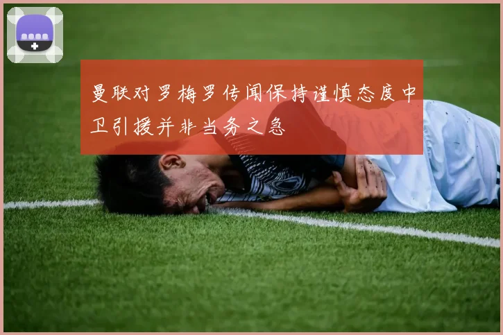 曼联对罗梅罗传闻保持谨慎态度中卫引援并非当务之急
