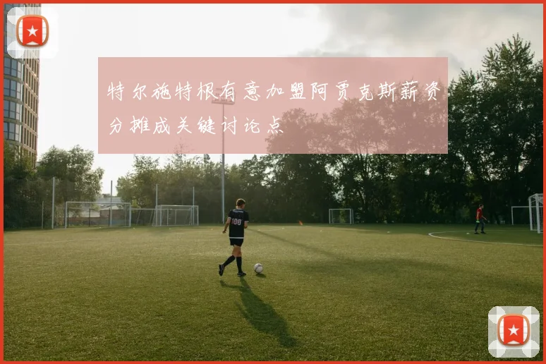 特尔施特根有意加盟阿贾克斯薪资分摊成关键讨论点