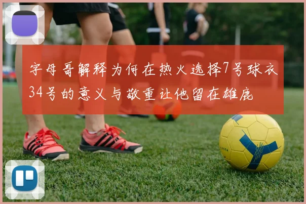 字母哥解释为何在热火选择7号球衣34号的意义与敬重让他留在雄鹿