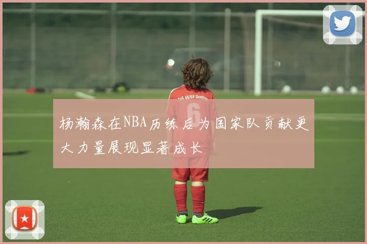 杨瀚森在NBA历练后为国家队贡献更大力量展现显著成长