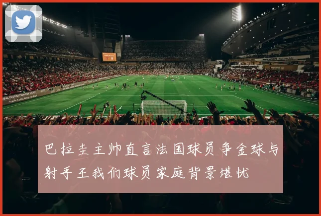 巴拉圭主帅直言法国球员争金球与射手王我们球员家庭背景堪忧