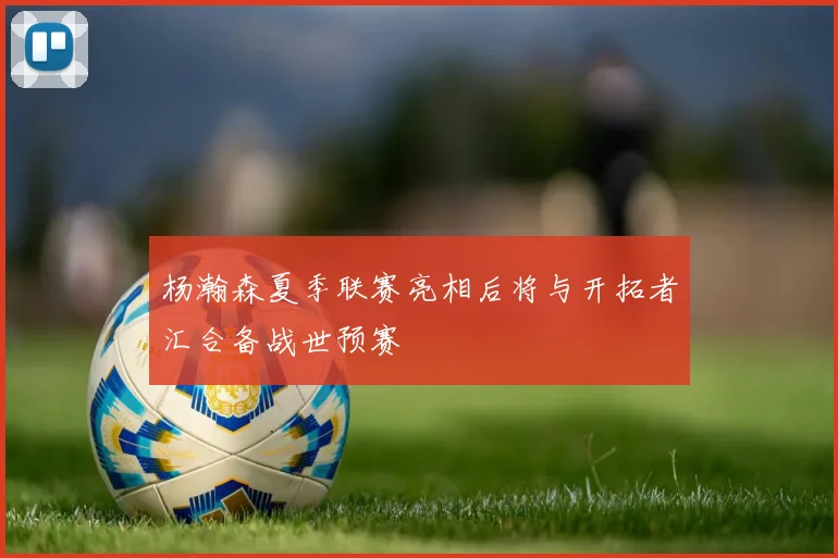 杨瀚森夏季联赛亮相后将与开拓者汇合备战世预赛