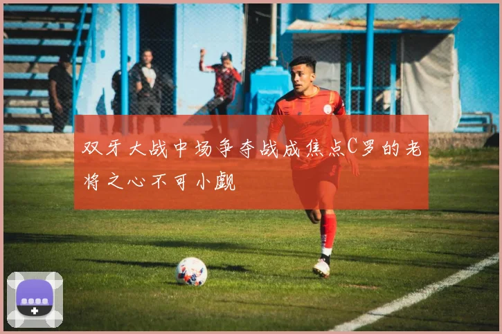 双牙大战中场争夺战成焦点C罗的老将之心不可小觑