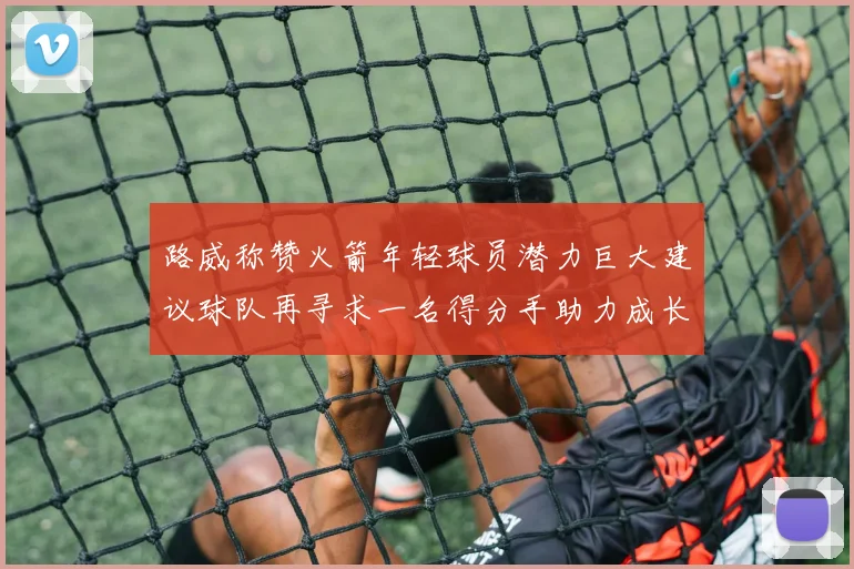 路威称赞火箭年轻球员潜力巨大建议球队再寻求一名得分手助力成长