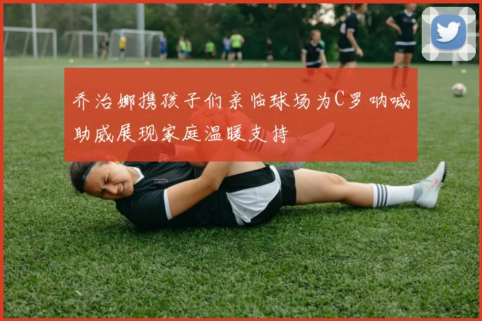乔治娜携孩子们亲临球场为C罗呐喊助威展现家庭温暖支持