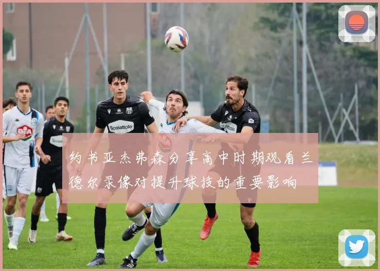 约书亚杰弗森分享高中时期观看兰德尔录像对提升球技的重要影响