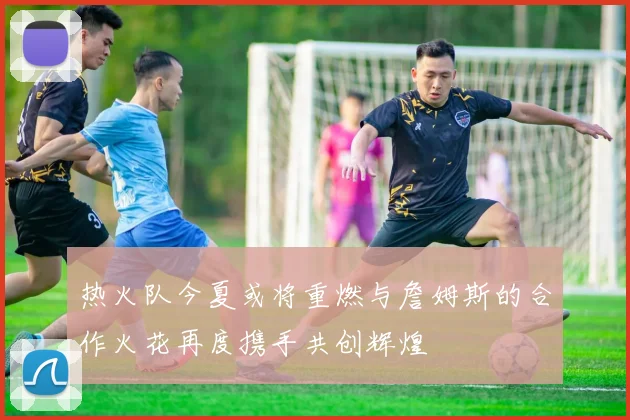 热火队今夏或将重燃与詹姆斯的合作火花再度携手共创辉煌
