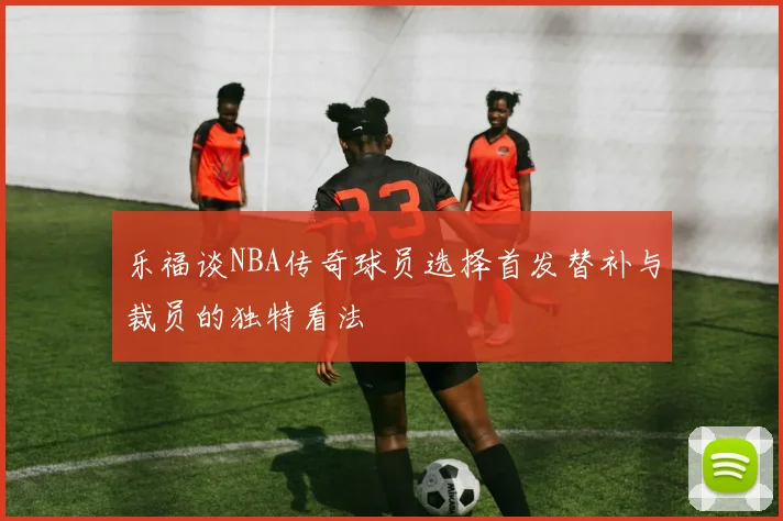 乐福谈NBA传奇球员选择首发替补与裁员的独特看法